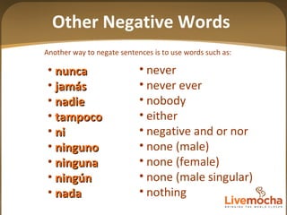 Another way to negate sentences is to use words such as:  nunca jam á s nadie tampoco ni ninguno  ninguna ningún nada never never ever nobody either negative and or nor none (male) none (female) none (male singular) nothing Other Negative Words 