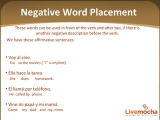 Voy al cine. Go  to the movies ( “I” is implied).  Ella hace la tarea. She  does  homework. El llamó por teléfono. He  called by  phone. Vino mi papá y mi mamá. Came  my  dad  and  my  mom. These words can be used in front of the verb and after too, if there is another negative description before the verb. We have these affirmative sentences: Negative Word Placement 