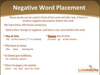 These words can be used in front of the verb and after too, if there is another negative description before the verb. Negative Word Placement Nunca  voy al cine. (I) never  go  to the movies. Ella  nunca  hace la tarea. She  never  does  homework Nadie  llamó  nunca  por télefono. Nobody  called  never  the  telephone No  vino  ni  mi papá  ni  mi mamá. Did  not  come my dad  nor  my  mom Voy al cine . Go  to the movies ( “I” is implied).  Ella hace la tarea. She  does  homework. El llamó por teléfono. He  called by  phone. Vino mi papá y mi mamá. Came  my  dad  and  my  mom. Notice their change to negative, and how it can come before the verb:  We have these affirmative sentences: 