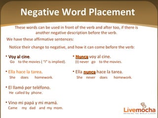 These words can be used in front of the verb and after too, if there is another negative description before the verb. Negative Word Placement Nunca  voy al cine. (I) never  go  to the movies. Ella  nunca  hace la tarea. She  never  does  homework. Nadie  llamó  nunca  por télefono. Nobody  called  never  the  telephone No  vino  ni  mi papá  ni  mi mamá. Did  not  come my dad  nor  my  mom Voy al cine . Go  to the movies ( “I” is implied).  Ella hace la tarea . She  does  homework. El llamó por teléfono. He  called by  phone. Vino mi papá y mi mamá. Came  my  dad  and  my  mom. Notice their change to negative, and how it can come before the verb:  We have these affirmative sentences: 