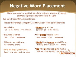 Notice their change to negative, and how it can come before the verb:  Nunca  voy al cine. (I) never  go  to the movies. Ella  nunca  hace la tarea. She  never  does  homework Nadie  llamó  nunca  por teléfono. Nobody  called  never  by  phone. No  vino  ni  mi papá  ni  mi mamá. Did  not  come my dad  nor  my  mom. Negative Word Placement These words can be used in front of the verb and after too, if there is another negative description before the verb. Voy al cine. Go  to the movies ( “I” is implied).  Ella hace la tarea. She  does  homework. El llamó por teléfono. He  called by  phone. Vino mi papá y mi mamá . Came  my  dad  and  my  mom. We have these affirmative sentences: 