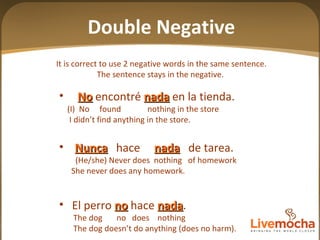 It is correct to use 2 negative words in the same sentence. The sentence stays in the negative.  No  encontré  nada  en la tienda. (I)  No  found  nothing in the store I didn’t find anything in the store. Nunca   hace  nada   de tarea. (He/she) Never does  nothing  of homework She never does any homework. El perro  no  hace  nada .  The dog  no  does  nothing The dog doesn’t do anything (does no harm). Double Negative 