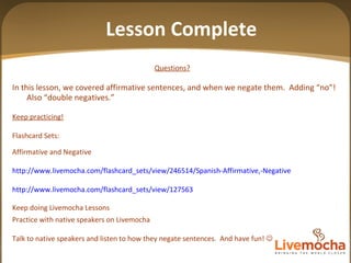 Lesson Complete Questions?   In this lesson, we covered affirmative sentences, and when we negate them.  Adding “no”!  Also  “double negatives.” Keep practicing! Flashcard Sets: Affirmative and Negative http://www.livemocha.com/flashcard_sets/view/246514/Spanish-Affirmative,-Negative http://www.livemocha.com/flashcard_sets/view/127563 Keep doing Livemocha Lessons Practice with native speakers on Livemocha Talk to native speakers and listen to how they negate sentences.  And have fun!   