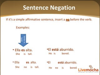 If it’s a simple affirmative sentence, insert a  no  before the verb. Examples: El  está  aburrido. He  is  bored. El  está  aburrido. He  no  is  bored. Ella  es  alta. She  is  tall. Ella  es   alta. She  no  is  tall. Verbs in bold Sentence Negation 