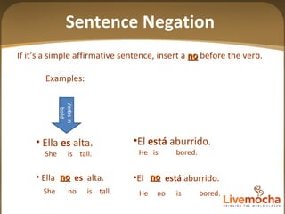 If it’s a simple affirmative sentence, insert a  no  before the verb. Examples: no El  está  aburrido. He  is  bored. El  está  aburrido. He  no  is  bored. Ella  es  alta. She  is  tall. Ella  es   alta. She  no  is  tall. Verbs in bold no Sentence Negation 