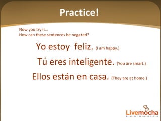 Now you try it… How can these sentences be negated? Tú eres inteligente.  (You are smart.) Ellos están en casa.  (They are at home.) Yo estoy  feliz.  (I am happy.) Practice! 