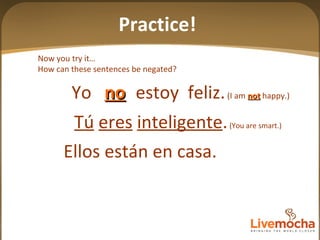 Now you try it… How can these sentences be negated? Tú   eres   inteligente .  (You are smart.) Ellos están en casa. Practice! Yo  estoy  feliz.   (I am  not  happy.) no 