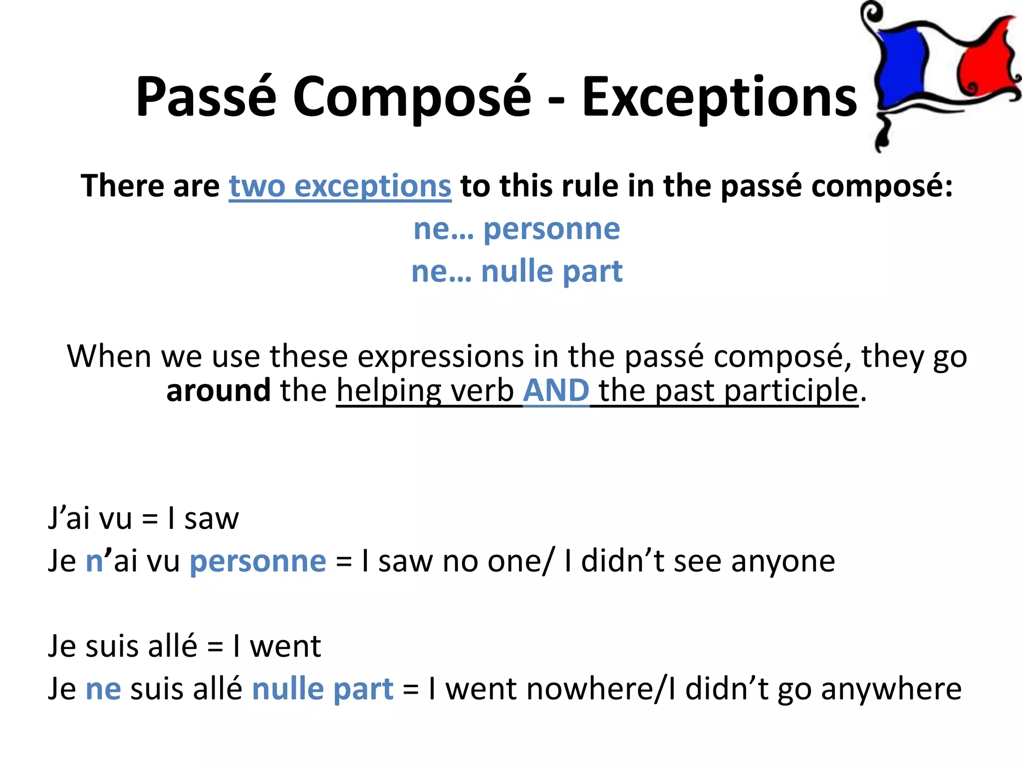 Passé Composé - Exceptions
  There are two exceptions to this rule in the passé composé:
                        ne… personne
                        ne… nulle part

 When we use these expressions in the passé composé, they go
      around the helping verb AND the past participle.


J’ai vu = I saw
Je n’ai vu personne = I saw no one/ I didn’t see anyone

Je suis allé = I went
Je ne suis allé nulle part = I went nowhere/I didn’t go anywhere
 