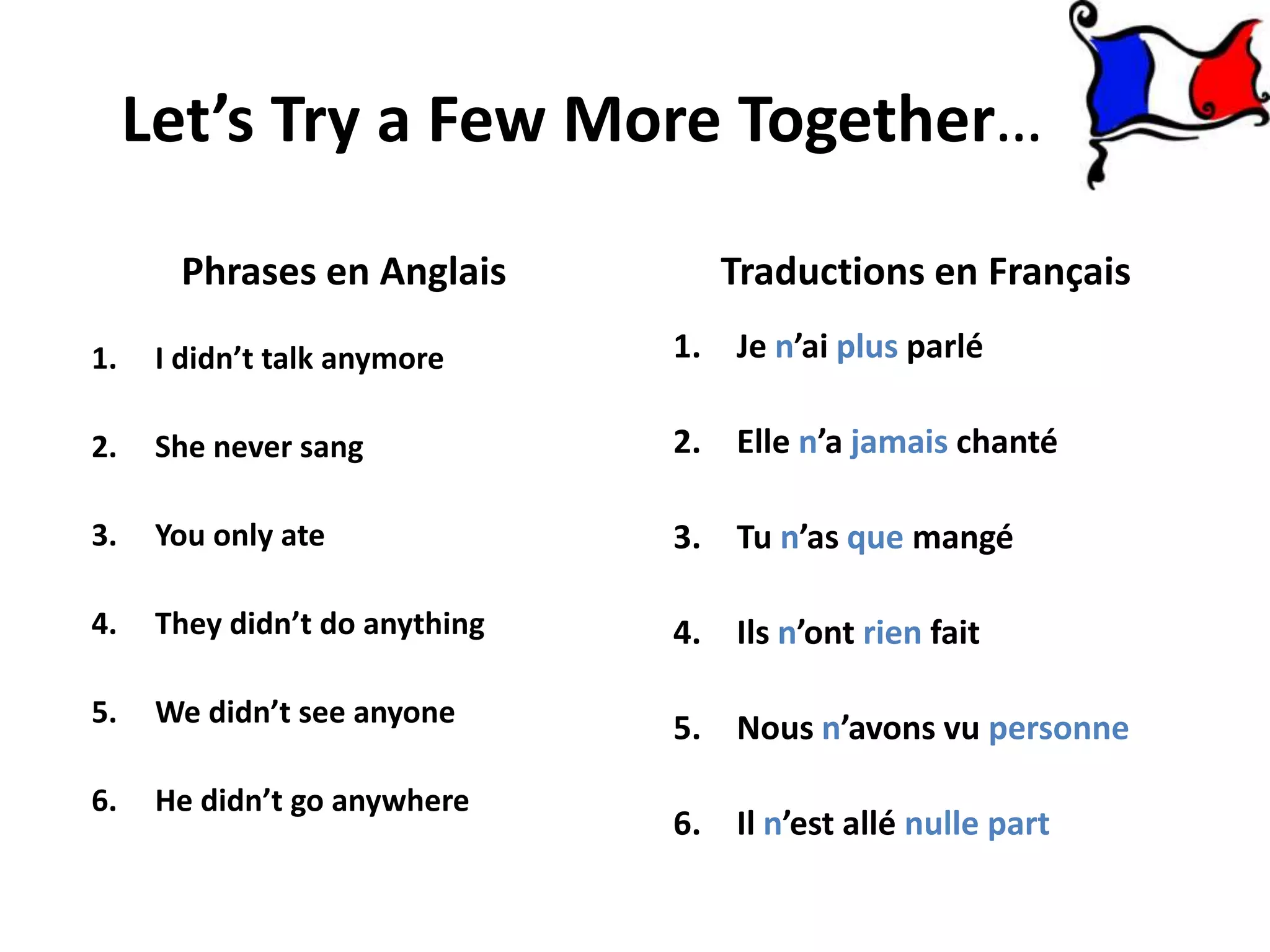 Let’s Try a Few More Together…

       Phrases en Anglais          Traductions en Français
1.    I didn’t talk anymore     1. Je n’ai plus parlé

2.    She never sang            2. Elle n’a jamais chanté

3.    You only ate              3. Tu n’as que mangé

4.    They didn’t do anything   4. Ils n’ont rien fait

5.    We didn’t see anyone      5. Nous n’avons vu personne
6.    He didn’t go anywhere
                                6. Il n’est allé nulle part
 