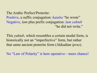 The Arabic Perfect/Preterite: 
Positive, a suffix conjugation: kataba “he wrote” 
Negative, lam plus prefix conjugation: lam yaktub 
“he did not write.” 
This yaktub, which resembles a certain modal form, is 
historically not an “imperfective” form, but rather 
that same ancient preterite form (Akkadian iprus). 
No “Law of Polarity” is here operative—mere chance! 
 