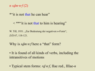 n sḏm·n·f (2) 
*“it is not that he can hear” 
< **“it is not that to him is hearing” 
W. Till, 1931. „Zur Bedeutung der negativen n-Form“, 
ZÄS 67, 118-121. 
Why is sḏm·n·f here a “that” form? 
• It is found of all kinds of verbs, including the 
intransitives of motions 
• Typical stem forms: rḏ·n·f, IIae red., IIIae-n 
 