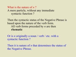 What is the nature of n ? 
A mere particle, without any immediate 
syntactic function ? 
Then the syntactic status of the Negative Phrase is 
based upon the nature of the verb form. 
All verb forms preceded by n are then 
rhematic 
Or is n originally a noun / verb / etc. with a 
syntactic function ? 
Then it is nature of n that determines the status of 
the Negative Phrase. 
 