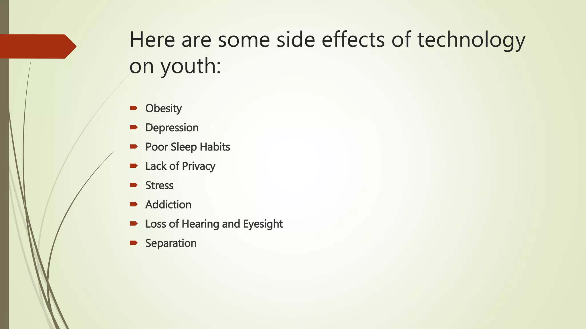 Here are some side effects of technology
on youth:
 Obesity
 Depression
 Poor Sleep Habits
 Lack of Privacy
 Stress
 Addiction
 Loss of Hearing and Eyesight
 Separation
 