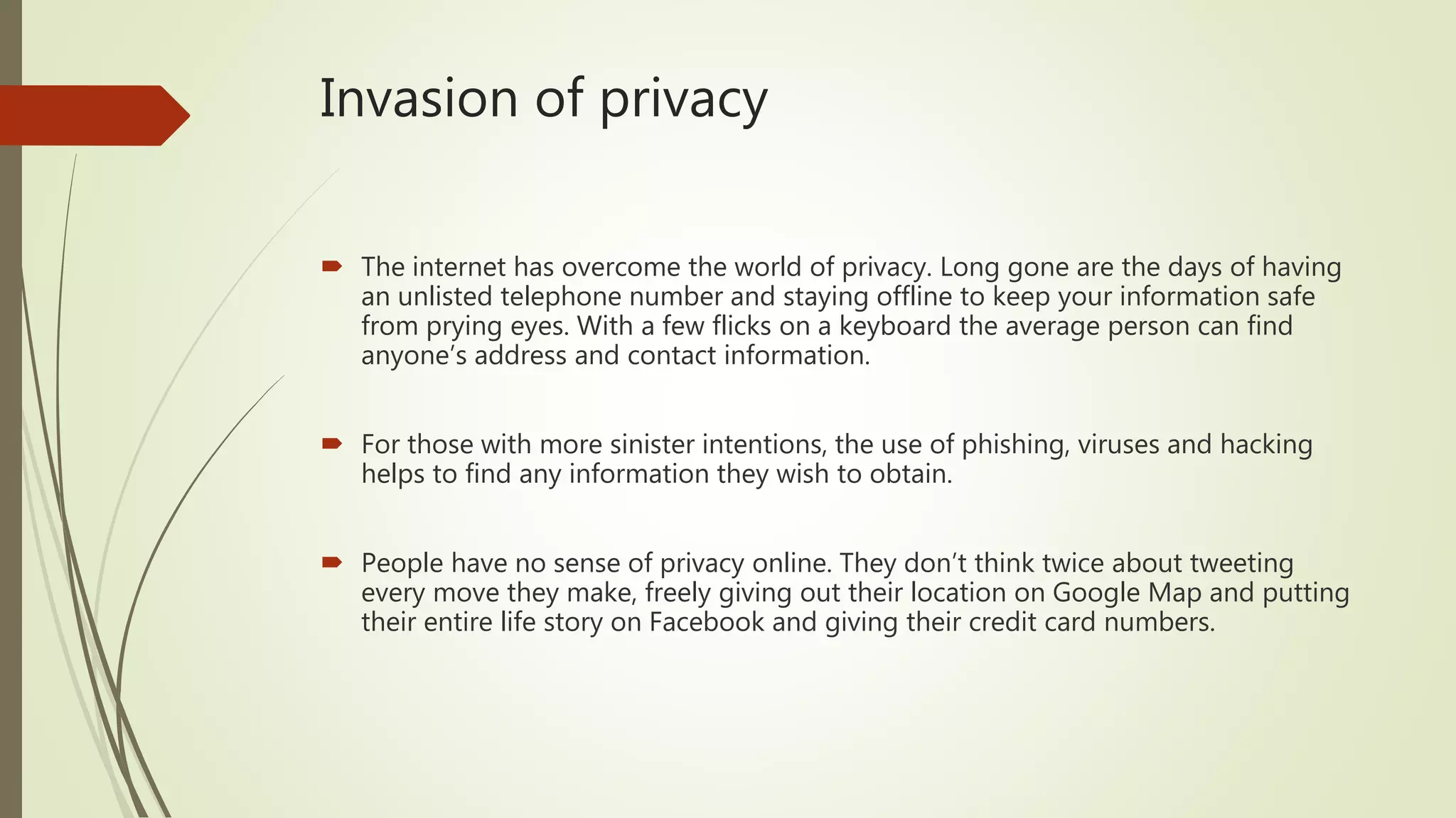 Invasion of privacy
 The internet has overcome the world of privacy. Long gone are the days of having
an unlisted telephone number and staying offline to keep your information safe
from prying eyes. With a few flicks on a keyboard the average person can find
anyone’s address and contact information.
 For those with more sinister intentions, the use of phishing, viruses and hacking
helps to find any information they wish to obtain.
 People have no sense of privacy online. They don’t think twice about tweeting
every move they make, freely giving out their location on Google Map and putting
their entire life story on Facebook and giving their credit card numbers.
 