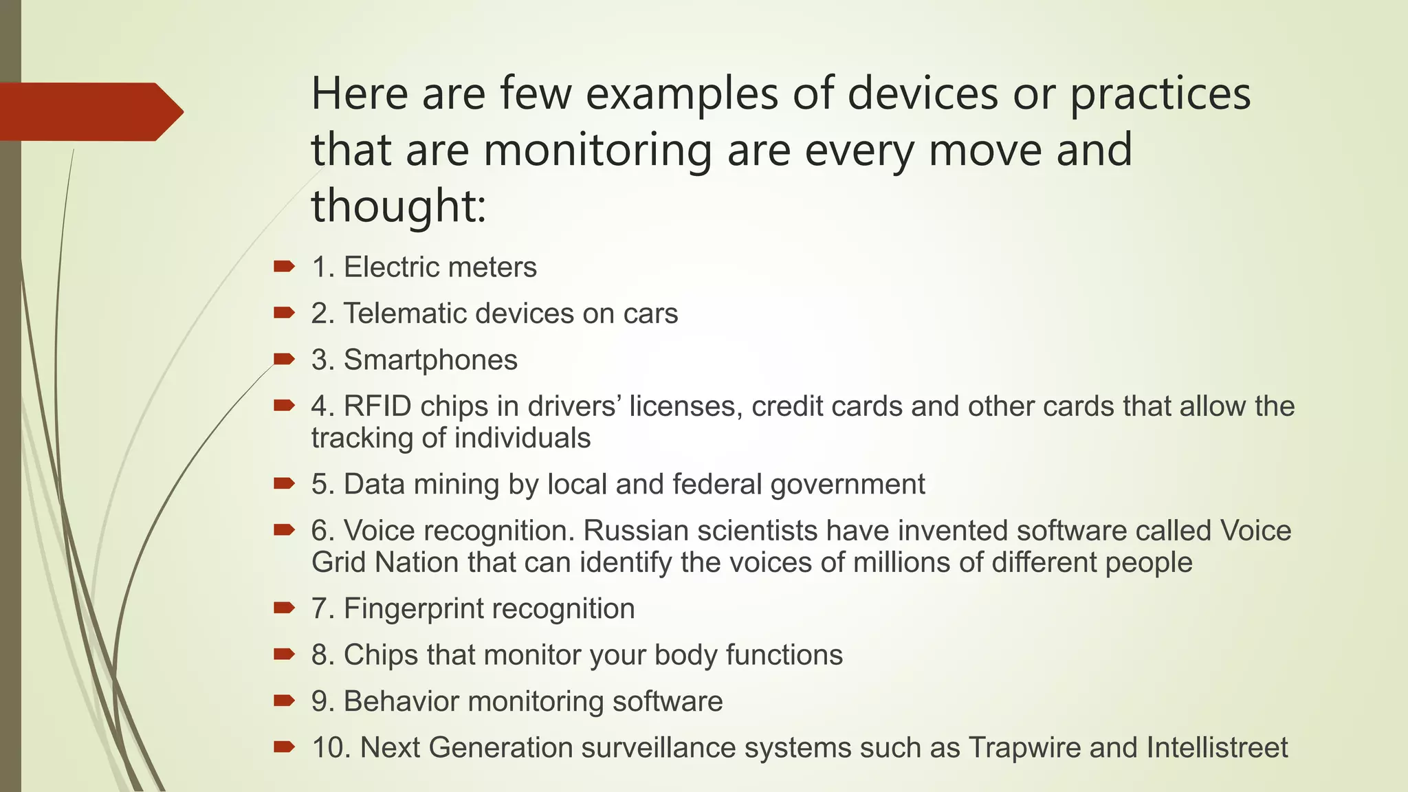 Here are few examples of devices or practices
that are monitoring are every move and
thought:
 1. Electric meters
 2. Telematic devices on cars
 3. Smartphones
 4. RFID chips in drivers’ licenses, credit cards and other cards that allow the
tracking of individuals
 5. Data mining by local and federal government
 6. Voice recognition. Russian scientists have invented software called Voice
Grid Nation that can identify the voices of millions of different people
 7. Fingerprint recognition
 8. Chips that monitor your body functions
 9. Behavior monitoring software
 10. Next Generation surveillance systems such as Trapwire and Intellistreet
 