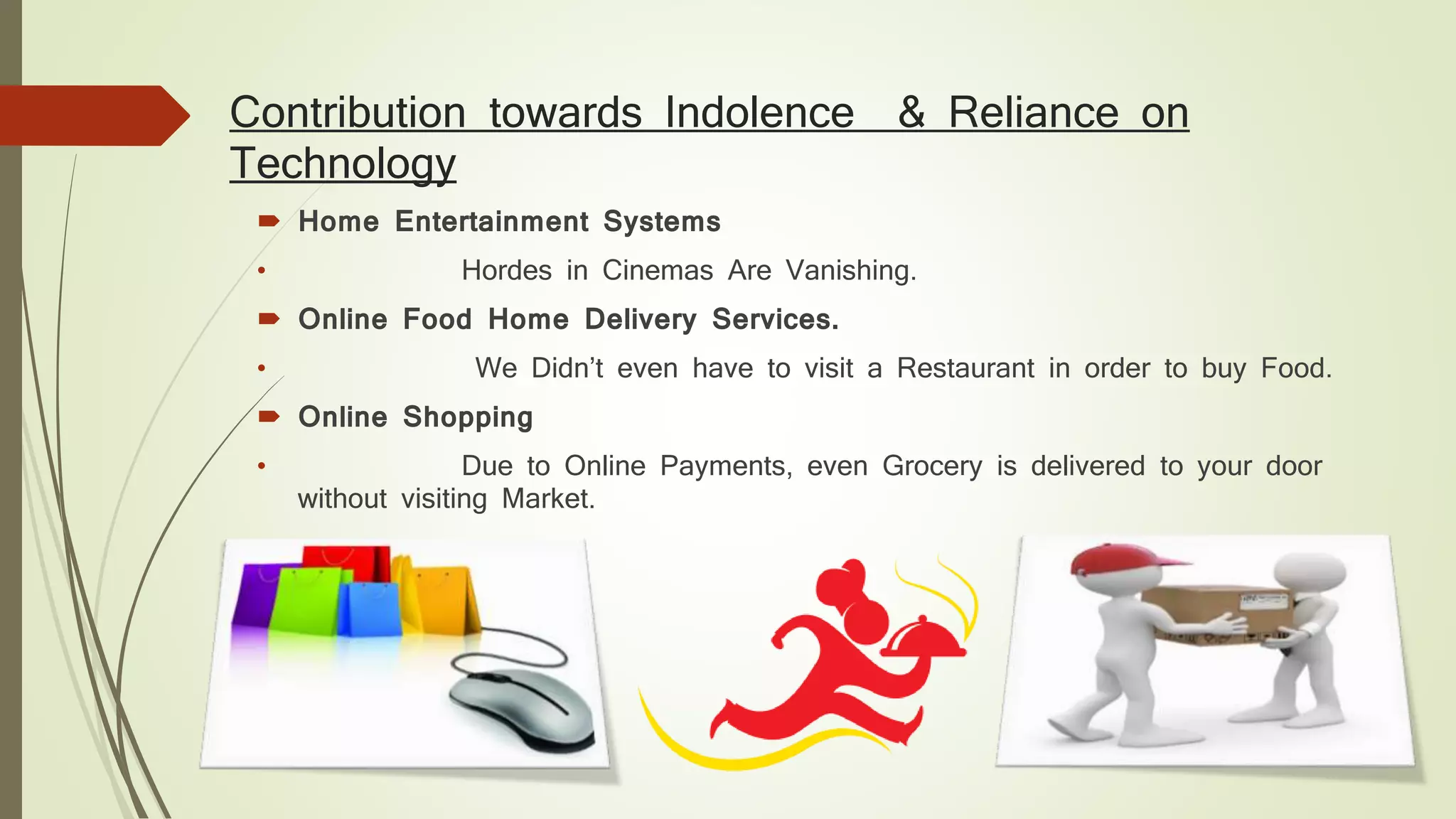 Contribution towards Indolence & Reliance on
Technology
 Home Entertainment Systems
• Hordes in Cinemas Are Vanishing.
 Online Food Home Delivery Services.
• We Didn’t even have to visit a Restaurant in order to buy Food.
 Online Shopping
• Due to Online Payments, even Grocery is delivered to your door
without visiting Market.
 