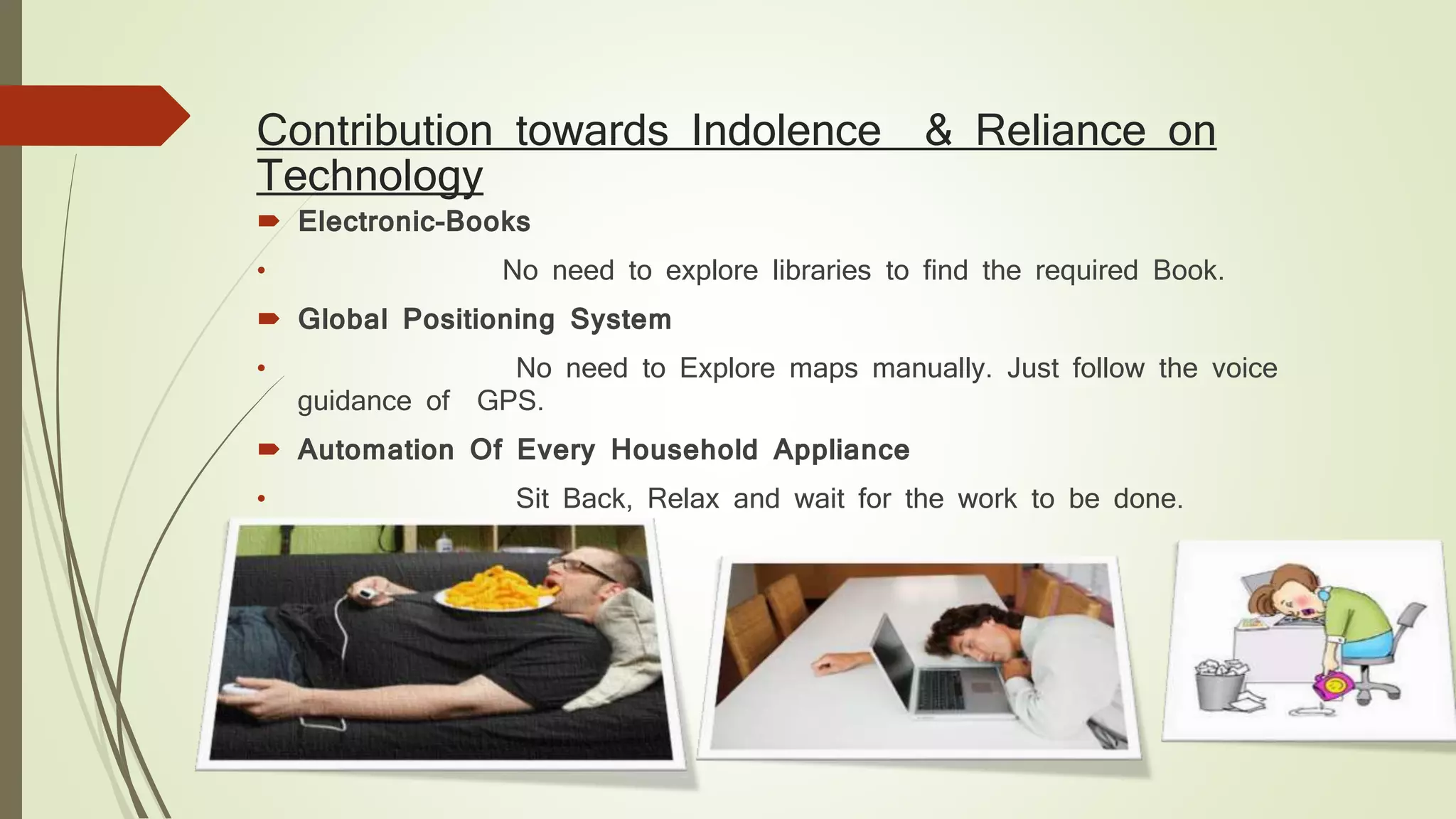 Contribution towards Indolence & Reliance on
Technology
 Electronic-Books
• No need to explore libraries to find the required Book.
 Global Positioning System
• No need to Explore maps manually. Just follow the voice
guidance of GPS.
 Automation Of Every Household Appliance
• Sit Back, Relax and wait for the work to be done.
 