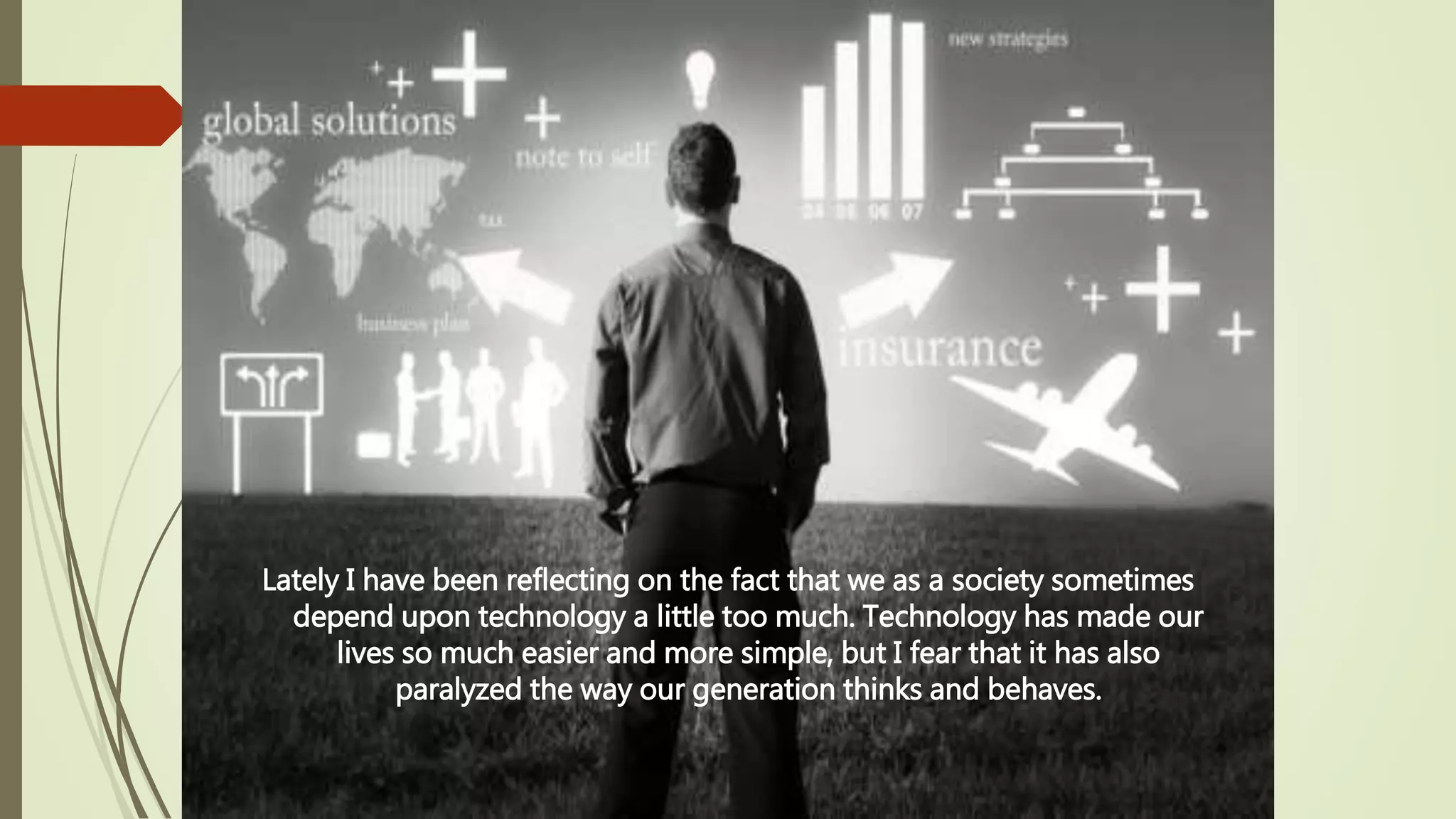 Lately I have been reflecting on the fact that we as a society sometimes
depend upon technology a little too much. Technology has made our
lives so much easier and more simple, but I fear that it has also
paralyzed the way our generation thinks and behaves.
 