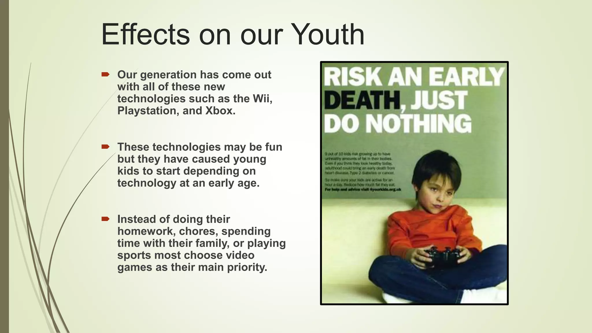 Effects on our Youth
 Our generation has come out
with all of these new
technologies such as the Wii,
Playstation, and Xbox.
 These technologies may be fun
but they have caused young
kids to start depending on
technology at an early age.
 Instead of doing their
homework, chores, spending
time with their family, or playing
sports most choose video
games as their main priority.
 