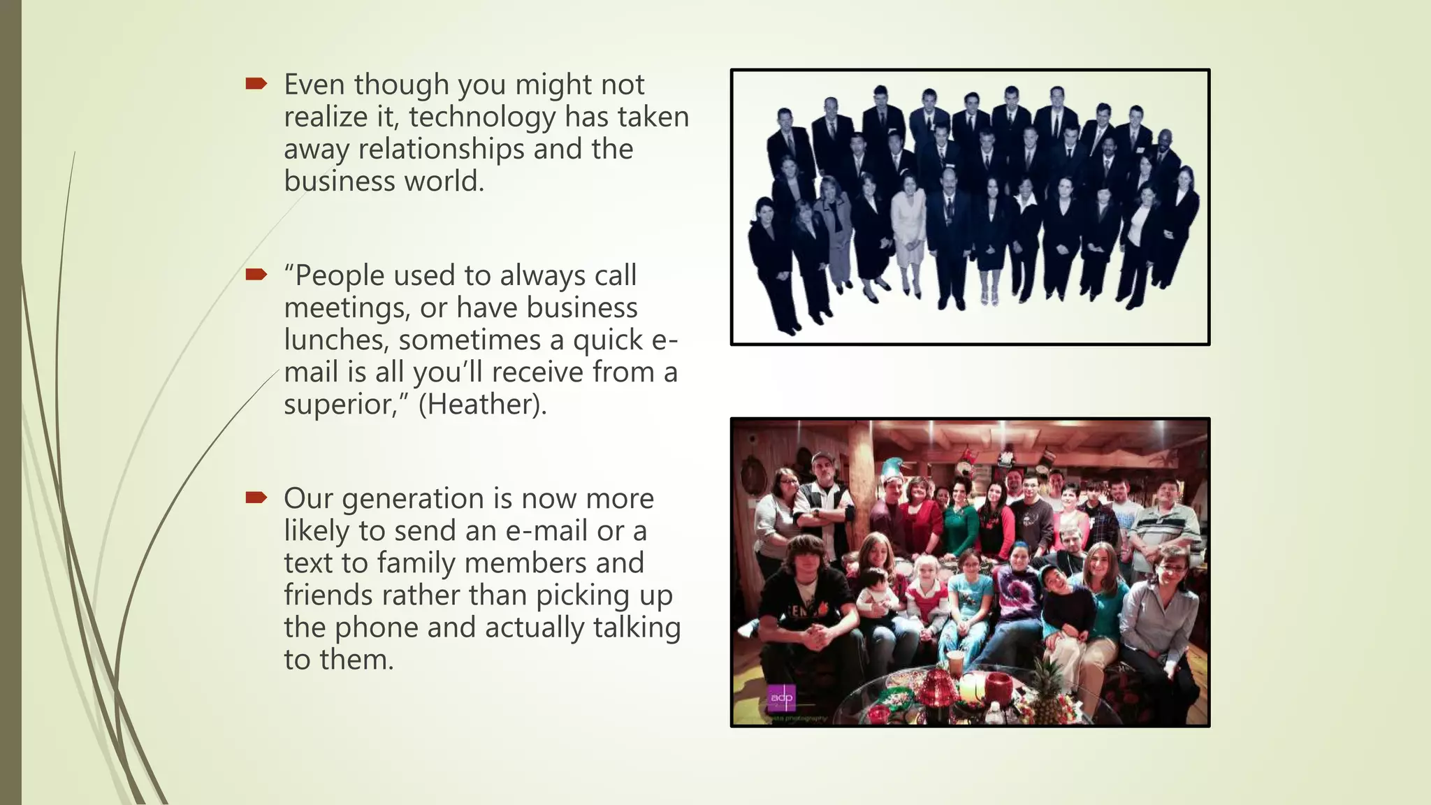  Even though you might not
realize it, technology has taken
away relationships and the
business world.
 “People used to always call
meetings, or have business
lunches, sometimes a quick e-
mail is all you’ll receive from a
superior,” (Heather).
 Our generation is now more
likely to send an e-mail or a
text to family members and
friends rather than picking up
the phone and actually talking
to them.
 