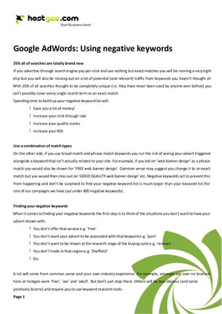 Google AdWords: Using negative keywords
25% all of searches are totally brand new
If you advertise through search engine pay per click and use nothing but exact matches you will be running a very tight
ship but you will also be missing out on a lot of potential (and relevant) traffic from keywords you haven’t thought of.
With 25% of all searches thought to be completely unique (i.e. they have never been used by anyone ever before) you
can’t possibly cover every single search term as an exact match.
Spending time to build up your negative keyword list will:
          Ÿ Save you a lot of money!
          Ÿ Increase your click through rate
          Ÿ Increase your quality scores
          Ÿ Increase your ROI


Use a combination of match types
On the other side, if you use broad match and phrase match keywords you run the risk of seeing your advert triggered
alongside a keyword that isn’t actually related to your site. For example, if you bid on ‘web banner design’ as a phrase
match you would also be shown for ‘FREE web banner design’. Common sense may suggest you change it to an exact
match but you would then miss out on ‘GOOD QUALITY web banner design’ etc. Negative keywords act to prevent this
from happening and don’t be surprised to find your negative keyword list is much larger than your keyword list (for
one of our campaigns we have just under 400 negative keywords).


Finding your negative keywords
When it comes to finding your negative keywords the first step is to think of the situations you don’t want to have your
advert shown with:
          Ÿ You don’t offer that service e.g. ‘Free’
          Ÿ You don’t want your advert to be associated with that keyword e.g. ‘porn’
          Ÿ You don’t want to be shown at the research stage of the buying cycle e.g. ‘reviews’
          Ÿ You don’t trade in that region e.g. ‘Sheffield’
          Ÿ Etc.


A lot will come from common sense and your own industry experience. For example, amongst our own no brainers
here at hostgee were ‘free’, ‘sex’ and ‘adult’. But don’t just stop there. Others will be less obvious (and some
positively bizarre) and require you to use keyword research tools.
Page 1
 