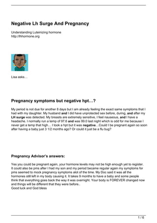 Negative Lh Surge And Pregnancy
Understanding Luteinizing hormone
http://lhhormone.org




Lisa asks…




Pregnancy symptoms but negative hpt…?
My period is not due for another 8 days but I am already feeling the exact same symptoms that I
had with my daughter. My husband and I did have unprotected sex before, during, and after my
LH surge was detected. My breasts are extremely sensitive, I feel nauseous, and I have a
headache. I normally run a temp of 97.6 and was 99.0 last night which is odd for me because I
never get a temp that high… I took a hpt but it was negative…Could I be pregnant again so soon
after having a baby just 3 1/2 months ago? Or could it just be a flu bug?




Pregnancy Advisor’s answers:

Yes you could be pregnant again, your hormone levels may not be high enough yet to register.
It could also be pms after I had my son and my period became regular again my symptoms for
pms seemed to mock pregnancy symptoms alot of the time. My Doc said it was all the
hormones still left in my body causing it. It takes 9 months to have a baby and some people
think that everything goes back the way it was overnight. Your body is FOREVER changed now
and things will be different that they were before..
Good luck and God bless




                                                                                        1/6
 