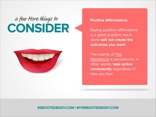 REBOOTEDBODY.COM | MYREBOOTEDBODY.COM
CONSIDER
a few More things to Positive Aﬃrmations
!
Saying positive aﬃrmations
is a good practice, but it
alone will not create the
outcomes you want.
!
The enemy of The
Resistance is persistence. In
other words, take action
consistently regardless of
how you feel.
 