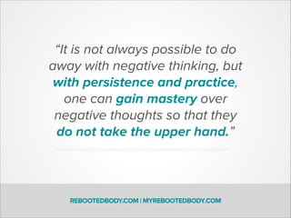 “It is not always possible to do
away with negative thinking, but
with persistence and practice,
one can gain mastery over
negative thoughts so that they
do not take the upper hand.”
REBOOTEDBODY.COM | MYREBOOTEDBODY.COM
 