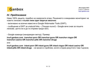 Негативно SEO
Георги Стефанов
http://ganbox.com
IV. Предпазване
Няма 100% защита, подобно на хакерските атаки. Решението е ежедневен мониторинг на
новите линкове и пълен линк одит веднъж месечно.
- включване на всички известия в Google Webmaster Tools (GWT);
- съобщение в GWT за unatural links – (Твърде късно!) - Google вече знае за лошите
линкове, целта ни е да ги открием преди него;
- Google команди (ненадежден метод). Пример:
inurl:ganbox.com inanchor:porn OR inanchor:guns OR inanchor:viagra OR
inanchor:casino OR inanchor:pills OR inanchor:drugs
или
inurl:ganbox.com intext:porn OR intext:guns OR intext:viagra OR intext:casino OR
intext:pills OR intext:drugs - не винаги е проблем, когато открие резултати това търсене;
10 / 32
 
