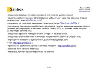 Негативно SEO
Георги Стефанов
http://ganbox.com
- следене на входящи линкове всеки ден с инструменти (добри и лоши);
- защита на добрите линкове (благодарим на уебмастър от мейл под домейна; следим
наличието на линка http://linxspy.com );
- пълен одит на линковете и оценка на риска периодично ( http://goo.gl/s333e );
- постоянен и равномерен линкбилдинг с качествени линкове за минимизиране на ефекта
(ако има 100 добри линка и направят 20 лоши това са 20%, но ако има 1000 и направят
20 лоши това са само 2%);
- следене на бройката последователи в Google+ и Youtube канал;
- следене на споменаванията (Citations) и потребителски ревюта в Google Local;
- периодични проверки за дублирано съдържание (copyscape.com
и още http://goo.gl/hxZGFS );
- проверка на достъпност, време за отговор и скорост ( http://pingdom.com );
- canonical линк на всяка страница;
- make love, not war - правете приятели, не врагове.
11 / 32
 
