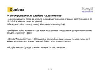 Негативно SEO
Георги Стефанов
http://ganbox.com
V. Инструменти за следене на линковете
- освен входящите, трява да следите и изходящите линкове от вашия сайт! (не повече от
10 dofollow външни линка в странца).
Обхожда се сайта с паяк (crawler). Например Screaming Frog.
- уеб брояч, който показва откъде идват посещенията – недостатък: разкрива линка само
след посещение от човек;
- Google Webmaster Tools – (606 домейна открити) ако видите лоши линкове, може да е
късно; не се показват всички линкове! Бавно се опреснява списъка.
- Google Alerts по бранд и домейн - не е достатъчно надежно;
13 / 32
 