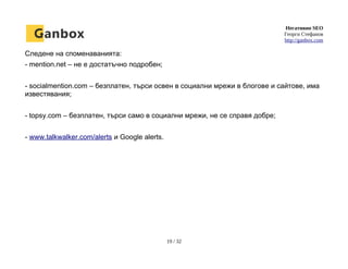 Негативно SEO
Георги Стефанов
http://ganbox.com
Следене на споменаванията:
- mention.net – не е достатъчно подробен;
- socialmention.com – безплатен, търси освен в социални мрежи в блогове и сайтове, има
известявания;
- topsy.com – безплатен, търси само в социални мрежи, не се справя добре;
- www.talkwalker.com/alerts и Google alerts.
19 / 32
 