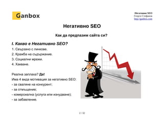 Негативно SEO
Георги Стефанов
http://ganbox.com
Негативно SEO
Как да предпазим сайта си?
I. Какво е Негативно SEO?
1. Свързано с линкове.
2. Кражба на съдържание.
3. Социални мрежи.
4. Хакване.
Реална заплаха? Да!
Има 4 вида мотивация за негативно SEO:
- за сваляне на конкурент;
- за отмъщение;
- комерсиална (услуга или изнудване);
- за забавление.
2 / 32
 