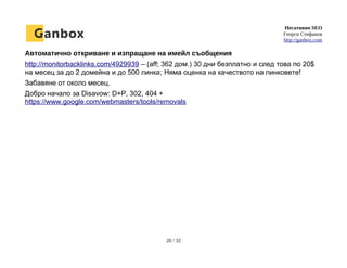 Негативно SEO
Георги Стефанов
http://ganbox.com
Автоматично откриване и изпращане на имейл съобщения
http://monitorbacklinks.com/4929939 – (aff; 362 дом.) 30 дни безплатно и след това по 20$
на месец за до 2 домейна и до 500 линка; Няма оценка на качеството на линковете!
Забавяне от около месец.
Добро начало за Disavow: D+P, 302, 404 +
https://www.google.com/webmasters/tools/removals
20 / 32
 
