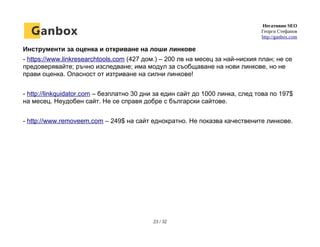 Негативно SEO
Георги Стефанов
http://ganbox.com
Инструменти за оценка и откриване на лоши линкове
- https://www.linkresearchtools.com (427 дом.) – 200 лв на месец за най-ниския план; не се
предоверявайте; ръчно изследване; има модул за съобщаване на нови линкове, но не
прави оценка. Опасност от изтриване на силни линкове!
- http://linkquidator.com – безплатно 30 дни за един сайт до 1000 линка, след това по 197$
на месец. Неудобен сайт. Не се справя добре с български сайтове.
- http://www.removeem.com – 249$ на сайт еднократно. Не показва качествените линкове.
23 / 32
 