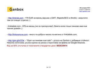 Негативно SEO
Георги Стефанов
http://ganbox.com
- http://linkrisk.com - 179 EUR на месец (връзка с GWT, MajesticSEO и Ahrefs) - акаунтите
там се плащат отделно ;)
- linkdelete.com - 97$ на месец (не се препоръчва!); Вижте колко лоши линкове има към
техния домейн ;)
- http://linksremove.com - много по-добра и малко по-евтина от linkdelete.com;
- http://goo.gl/s333e - "Одит на линкове към сайт" - услуга на Ganbox с добавена стойност.
Няколко източника, ръчна оценка на риска и подготовка на файла за Google Disavow.
Код за 50% отстъпка от посочените стандартни цени: SEOCON14
24 / 32
 