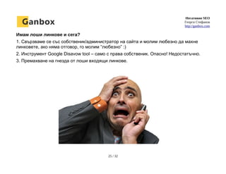 Негативно SEO
Георги Стефанов
http://ganbox.com
Имам лоши линкове и сега?
1. Свързваме се със собственик/администратор на сайта и молим любезно да махне
линковете, ако няма отговор, го молим “любезно” :)
2. Инструмент Google Disavow tool – само с права собственик. Опасно! Недостатъчно.
3. Премахване на гнезда от лоши входящи линкове.
25 / 32
 