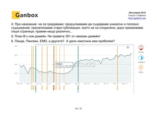 Негативно SEO
Георги Стефанов
http://ganbox.com
4. При наказание: не се предаваме; продължаваме да създаваме уникално и полезно
съдържание; пренаписваме стари публикации, които не са споделяни; дори премахваме
лоши страници; правим нещо различно...
5. План B с нов домейн. Не правете 301 от наказан домейн!
6. Панда, Пингвин, EMD, а другите? А дали наистина има пробелем?
26 / 32
 