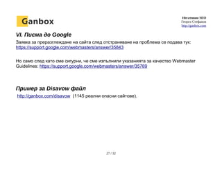 Негативно SEO
Георги Стефанов
http://ganbox.com
VI. Писма до Google
Заявка за преразглеждане на сайта след отстраняване на проблема се подава тук:
https://support.google.com/webmasters/answer/35843
Но само след като сме сигурни, че сме изпълнили указанията за качество Webmaster
Guidelines: https://support.google.com/webmasters/answer/35769
Пример за Disavow файл
http://ganbox.com/disavow (1145 реални опасни сайтове).
27 / 32
 