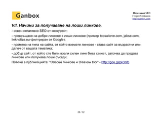 Негативно SEO
Георги Стефанов
http://ganbox.com
VII. Начини за получаване на лоши линкове.
- освен негативно SEO от конкурент;
- превръщане на добри линкове в лоши линкове (пример topsaitove.com, jabse.com,
linknotize.eu-филтриран от Google);
- промяна на типа на сайта, от който вземате линкове - става сайт за възрастни или
далеч от вашата тематика;
- добър сайт, от който сте били взели силен линк бива хакнат, започва да продава
линкове или получава лоши съседи;
Повече в публикацията: "Опасни линкове и Disavow tool" - http://goo.gl/pk3nfb
28 / 32
 