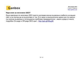 Негативно SEO
Георги Стефанов
http://ganbox.com
Наръчник за негативно SEO?
Една кампания по негативно SEO просто изследва всички възможни слабости на вашия
сайт и се опитва да се възползва от тях. Ето защо е изключително важно да сте наясно
със всички възможни и потенциални проблеми предварително - имате нужда от много
подробен On-page и Off-page SEO одит - http://goo.gl/X8ug38
29 / 32
 