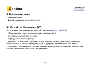 Негативно SEO
Георги Стефанов
http://ganbox.com
II. Видове наказание
- ръчно наказание;
- филтър (алгоритмично, автоматично);
III. Методи за Негативно SEO
Определение за лоши линкове има в публикацията http://goo.gl/a3IoFq
1. Изграждане на лоши линкове (релация с наказан сайт):
- автоматично купуване на линкове;
- изграждане на линкове ръчно;
- неволно – съседен линк от списък с добри линкове, в добър сайт, но съдържа един
опасен линк, към наказан сайт (списъкът е създаден от оптимзатор на този сайт);
- случайно – съседен линк от списък с линкове, в добър сайт, но към слаби или наказани
сайтове (обикновено се създават автоматично).
3 / 32
 