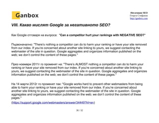 Негативно SEO
Георги Стефанов
http://ganbox.com
VIII. Какво мислят Google за негативното SEO?
Как Google отговаря на въпроса: "Can a competitor hurt your rankings with NEGATIVE SEO?"
Първоначално: "There’s nothing a competitor can do to harm your ranking or have your site removed
from our index. If you’re concerned about another site linking to yours, we suggest contacting the
webmaster of the site in question. Google aggregates and organizes information published on the
web; we don’t control the content of these pages."
През ноември 2011г го променят на: "There’s ALMOST nothing a competitor can do to harm your
ranking or have your site removed from our index. If you’re concerned about another site linking to
yours, we suggest contacting the webmaster of the site in question. Google aggregates and organizes
information published on the web; we don’t control the content of these pages."
На 14 марти 2012г го променят пак: "Google works hard to prevent other webmasters from being
able to harm your ranking or have your site removed from our index. If you’re concerned about
another site linking to yours, we suggest contacting the webmaster of the site in question. Google
aggregates and organizes information published on the web; we don’t control the content of these
pages."
(https://support.google.com/webmasters/answer/34449?hl=en)
30 / 32
 