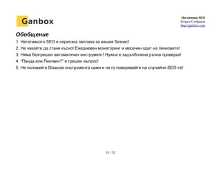 Негативно SEO
Георги Стефанов
http://ganbox.com
Обобщение
1. Негативното SEO е сериозна заплаха за вашия бизнес!
2. Не чакайте да стане късно! Ежедневен мониторинг и месечен одит на линковете!
3. Няма безгрешен автоматичен инструмент! Нужна е задълбочена ръчна проверка!
4. “Панда или Пингвин?” е грешен въпрос!
5. Не ползвайте Disavow инструмента сами и не го поверявайте на случайни SEO-та!
31 / 32
 