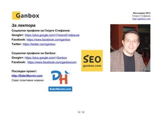 Негативно SEO
Георги Стефанов
http://ganbox.com
За лектора
Социални профили на Георги Стефанов:
Google+: https://plus.google.com/+ГеоргиСтефанов
Facebook: https://www.facebook.com/ganbox
Twitter: https://twitter.com/ganbox
Социални профили на Ganbox:
Google+: https://plus.google.com/+Ganbox
Facebook: https://www.facebook.com/ganboxcom
Последен проект:
http://DobriNovini.com
Само позитивни новини.
32 / 32
 