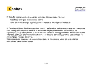 Негативно SEO
Георги Стефанов
http://ganbox.com
2. Кражба на съдържание преди да успее да се индексира при нас
- през RSS или чрез парсване на сайта;
- може да се комбинира с докладване - "Крадеца вика дръжте крадеца";
3. Fake Legal Shots (DMCA removal requests) - избирайки, най-ценните линкове към вашия
сайт, конкурент изпраща имейли от ваше име за уведомяване на уебмастера, че
страницата, съдържаща линк към вашия сайт се счита за нарушение на авторските права
и трябва да бъдат отстранени незабавно. - за защита да благодарим на уебмастера за
линка преди това да се случи.
Наскоро излезе решение на европейския съд, че линкове не може да се считат за
нарушение на авторски права.
4 / 32
 