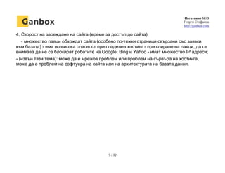 Негативно SEO
Георги Стефанов
http://ganbox.com
4. Скорост на зареждане на сайта (време за достъп до сайта)
- множество паяци обхождат сайта (особено по-тежки страници свързани със заявки
към базата) - има по-висока опасност при споделен хостинг - при спиране на паяци, да се
внимава да не се блокират роботите на Google, Bing и Yahoo - имат множество IP адреси;
- (извън тази тема): може да е мрежов проблем или проблем на сървъра на хостинга,
може да е проблем на софтуера на сайта или на архитектурата на базата данни.
5 / 32
 