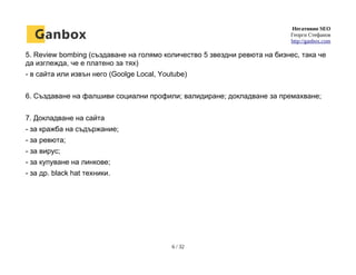 Негативно SEO
Георги Стефанов
http://ganbox.com
5. Review bombing (създаване на голямо количество 5 звездни ревюта на бизнес, така че
да изглежда, че е платено за тях)
- в сайта или извън него (Goolge Local, Youtube)
6. Създаване на фалшиви социални профили; валидиране; докладване за премахване;
7. Докладване на сайта
- за кражба на съдържание;
- за ревюта;
- за вирус;
- за купуване на линкове;
- за др. black hat техники.
6 / 32
 