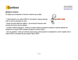 Негативно SEO
Георги Стефанов
http://ganbox.com
Добрата новина
И преди да изпаднем в паника е важно да знаем:
1. Започването на черно SEO от конкурент срещу вашия
сайт е много рисково за него:
- може да има обратен ефект - да изстреля вашия сайт
нагоре за много дълго време;
- отнема повече ресурси - винаги отнема повече (понякога двойно повече) време за
правене на черно SEO спрямо правене на бяло SEO;
- ако се докаже, това ще нанесе удар върху репутацията на фирмата, която прави или е
наела SEO оптимизатор да прави черно SEO.
8 / 32
 