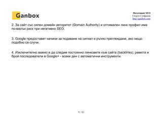 Негативно SEO
Георги Стефанов
http://ganbox.com
2. За сайт със силен домейн авторитет (Domain Authority) и оптимален линк профил има
по-малък риск при негативно SEO.
3. Google предоставят начини за подаване на сигнал и ръчно преглеждане, ако нещо
подобно се случи.
4. Изключително важно е да следим постоянно линковете към сайта (backlinks), ревюта и
брой последователи в Google+ - всеки ден с автоматични инструменти.
9 / 32
 